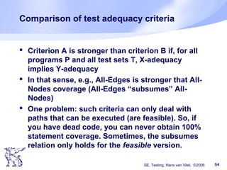 SE, Testing, Hans van Vliet, ©2008 54
Comparison of test adequacy criteria
 Criterion A is stronger than criterion B if, for all
programs P and all test sets T, X-adequacy
implies Y-adequacy
 In that sense, e.g., All-Edges is stronger that All-
Nodes coverage (All-Edges “subsumes” All-
Nodes)
 One problem: such criteria can only deal with
paths that can be executed (are feasible). So, if
you have dead code, you can never obtain 100%
statement coverage. Sometimes, the subsumes
relation only holds for the feasible version.
 