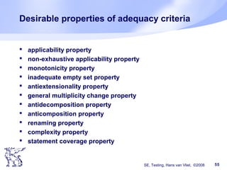 SE, Testing, Hans van Vliet, ©2008 55
Desirable properties of adequacy criteria
 applicability property
 non-exhaustive applicability property
 monotonicity property
 inadequate empty set property
 antiextensionality property
 general multiplicity change property
 antidecomposition property
 anticomposition property
 renaming property
 complexity property
 statement coverage property
 