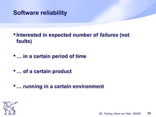 SE, Testing, Hans van Vliet, ©2008 58
Software reliability
Interested in expected number of failures (not
faults)
… in a certain period of time
… of a certain product
… running in a certain environment
 