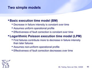 SE, Testing, Hans van Vliet, ©2008 63
Two simple models
Basic execution time model (BM)
 Decrease in failure intensity is constant over time
 Assumes uniform operational profile
 Effectiveness of fault correction is constant over time
Logarithmic Poisson execution time model (LPM)
 First failures contribute more to decrease in failure intensity
than later failures
 Assumes non-uniform operational profile
 Effectiveness of fault correction decreases over time
 