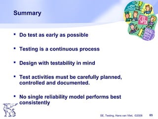 SE, Testing, Hans van Vliet, ©2008 65
Summary
 Do test as early as possible
 Testing is a continuous process
 Design with testability in mind
 Test activities must be carefully planned,
controlled and documented.
 No single reliability model performs best
consistently
 
