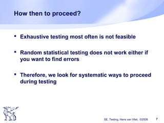 SE, Testing, Hans van Vliet, ©2008 7
How then to proceed?
 Exhaustive testing most often is not feasible
 Random statistical testing does not work either if
you want to find errors
 Therefore, we look for systematic ways to proceed
during testing
 