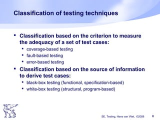 SE, Testing, Hans van Vliet, ©2008 8
Classification of testing techniques
 Classification based on the criterion to measure
the adequacy of a set of test cases:
 coverage-based testing
 fault-based testing
 error-based testing
 Classification based on the source of information
to derive test cases:
 black-box testing (functional, specification-based)
 white-box testing (structural, program-based)
 