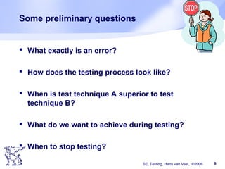 SE, Testing, Hans van Vliet, ©2008 9
Some preliminary questions
 What exactly is an error?
 How does the testing process look like?
 When is test technique A superior to test
technique B?
 What do we want to achieve during testing?
 When to stop testing?
 