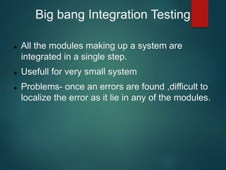 Big bang Integration Testing
 All the modules making up a system are
integrated in a single step.
 Usefull for very small system
 Problems- once an errors are found ,difficult to
localize the error as it lie in any of the modules.
 