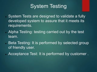 System Testing
 System Tests are designed to validate a fully
developed system to assure that it meets its
requirements.
 Alpha Testing: testing carried out by the test
team.
 Beta Testing: It is performed by selected group
of friendly user.
 Acceptance Test: It is performed by customer .
 