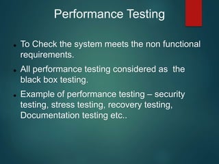 Performance Testing
 To Check the system meets the non functional
requirements.
 All performance testing considered as the
black box testing.
 Example of performance testing – security
testing, stress testing, recovery testing,
Documentation testing etc..
 