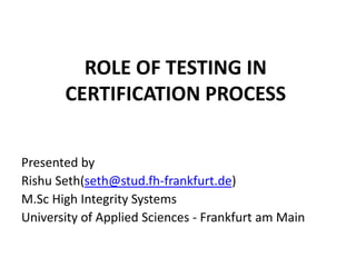 ROLE OF TESTING IN
CERTIFICATION PROCESS
Presented by
Rishu Seth(seth@stud.fh-frankfurt.de)
M.Sc High Integrity Systems
University of Applied Sciences - Frankfurt am Main
 