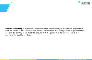 Copyright © 2020 Talentica Software (I) Pvt Ltd. All rights reserved.
Software testing is a process, to evaluate the functionality of a software application
with an intent to find whether the developed software met the specified requirements or
not and to identify the defects to ensure that the product is defect free in order to
produce the quality product.
4
 