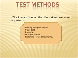 The kinds of tasks  that the takers are asked to perform: Reading comprehension Cloze test Dictation Multiple choice Listening for understanding. 