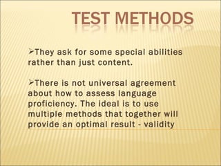 They ask for some special abilities rather than just content. There is not universal agreement about how to assess language proficiency. The ideal is to use multiple methods that together will provide an optimal result - validity 
