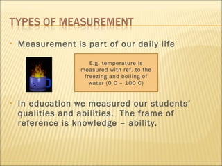 Measurement is part of our daily life In education we measured our students’ qualities and abilities.  The frame of reference is knowledge – ability. E.g. temperature is measured with ref. to the freezing and boiling of water (0 C – 100 C) 