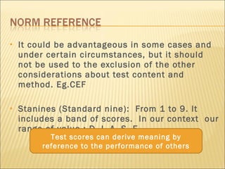 It could be advantageous in some cases and under certain circumstances, but it should not be used to the exclusion of the other considerations about test content and method. Eg.CEF Stanines (Standard nine):  From 1 to 9. It includes a band of scores.  In our context  our range of value : D, I, A, S, E.  Test scores can derive meaning by reference to the performance of others 