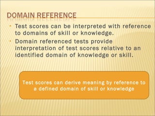Test scores can be interpreted with reference to domains of skill or knowledge. Domain referenced tests provide interpretation of test scores relative to an identified domain of knowledge or skill. Test scores can derive meaning by reference to a defined domain of skill or knowledge 