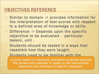 Similar to domain -> provides information for the interpretation of test scores with respect to a defined area of knowledge or skills. Difference -> Depends upon the specific objecttive to be evaluated -  particular lesson, unit . Students should be tested in a ways that resemble how they were taught. Students need to be familiar with the instruction. Is quite useful for classroom evaluation purposes because the content and methods    based on the instructional objectives and practices of specific classroom. 