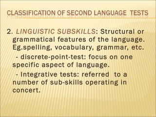 2 . LINGUISTIC SUBSKILLS : Structural or grammatical features of the language. Eg.spelling, vocabulary, grammar, etc. - discrete-point-test: focus on one specific aspect of language. - Integrative tests: referred  to a number of sub-skills operating in concert.  