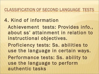 4. Kind of information Achievement  tests: Provides info., about ss’ attainment in relation to instructional objectives. Proficiency tests: Ss. abilities to use the language in certain ways. Performance tests: Ss. ability to use the language to perform authentic tasks 