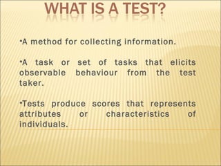 A method for collecting information. A task or set of tasks that elicits observable behaviour from the test taker. Tests produce scores that represents attributes or characteristics of individuals. 