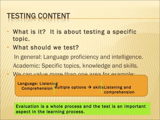 What is it?  It is about testing a specific topic. What should we test?  In general: Language proficiency and intelligence. Academic: Specific topics, knowledge and skills. We can value more than one area for example: Language: Listening Comprehension Multiple options    skills Listening and comprehension Evaluation is a whole process and the test is an important  aspect in the learning process. 