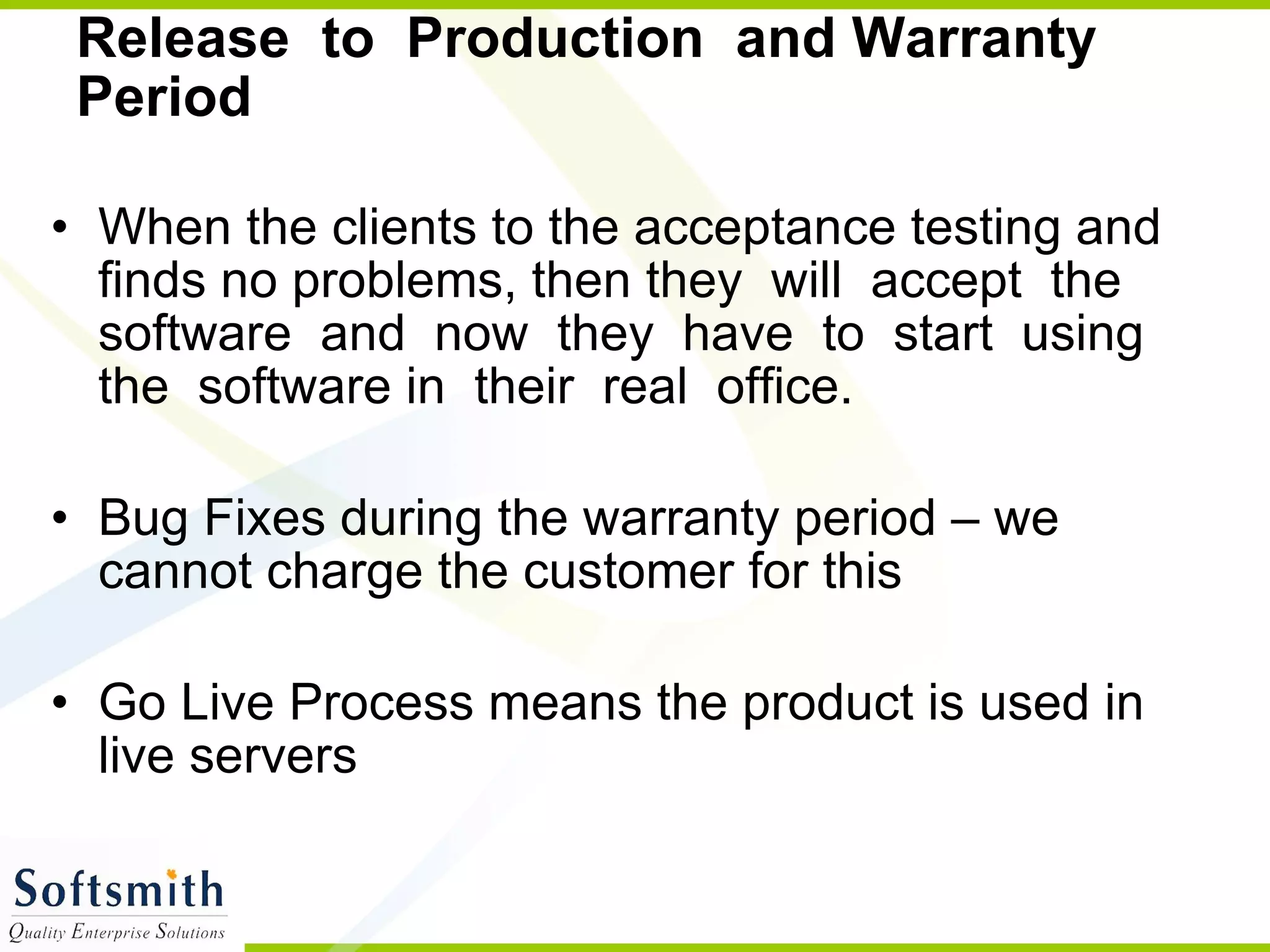 Release  to  Production  and Warranty  Period  When the clients to the acceptance testing and finds no problems, then they  will  accept  the  software  and  now  they  have  to  start  using  the  software in  their  real  office.  Bug Fixes during the warranty period – we cannot charge the customer for this Go Live Process means the product is used in live servers 