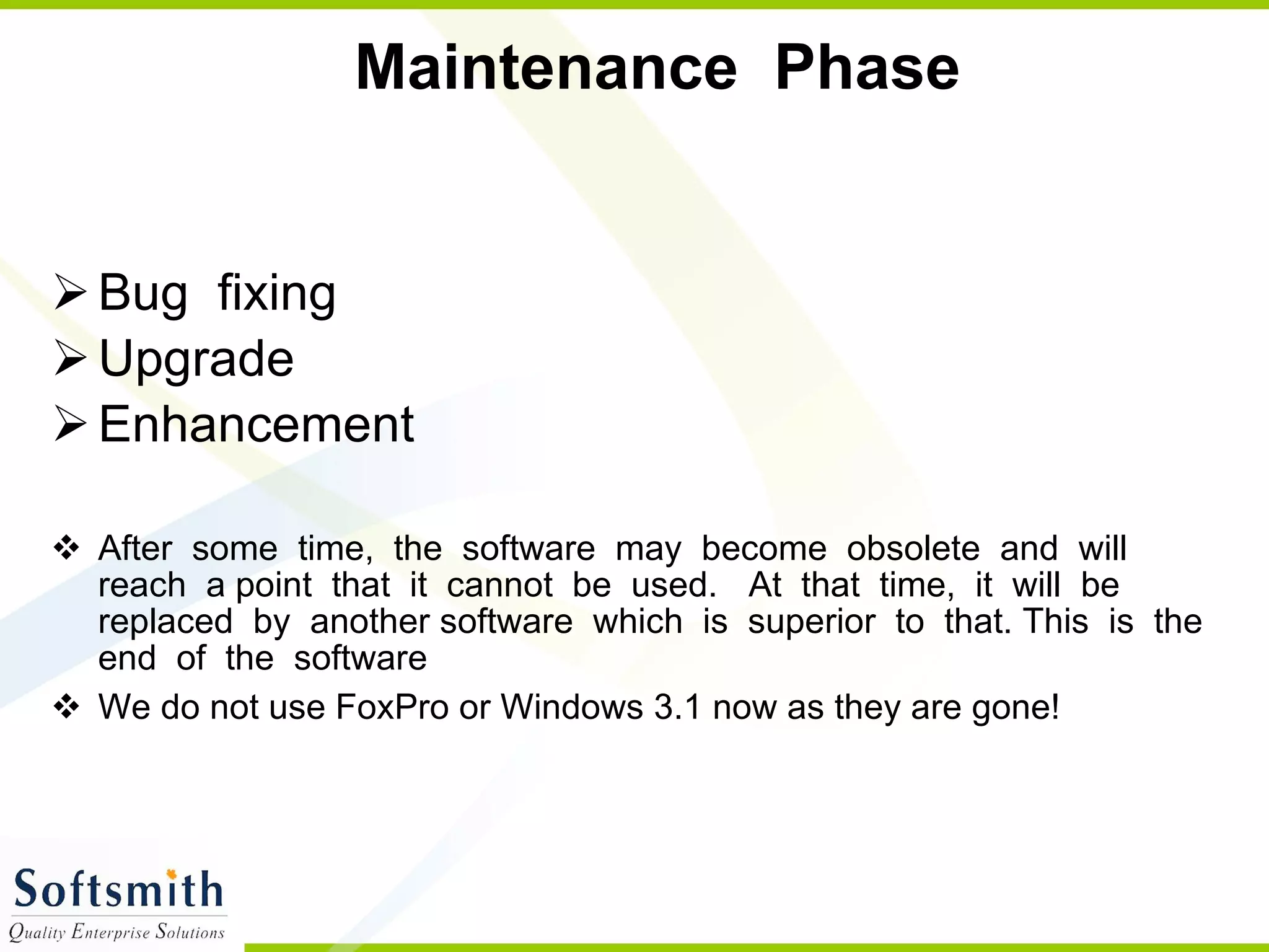 Maintenance  Phase  Bug  fixing Upgrade Enhancement After  some  time,  the  software  may  become  obsolete  and  will  reach  a point  that  it  cannot  be  used. At  that  time,  it  will  be  replaced  by  another software  which  is  superior  to  that. This  is  the  end  of  the  software  We do not use FoxPro or Windows 3.1 now as they are gone! 
