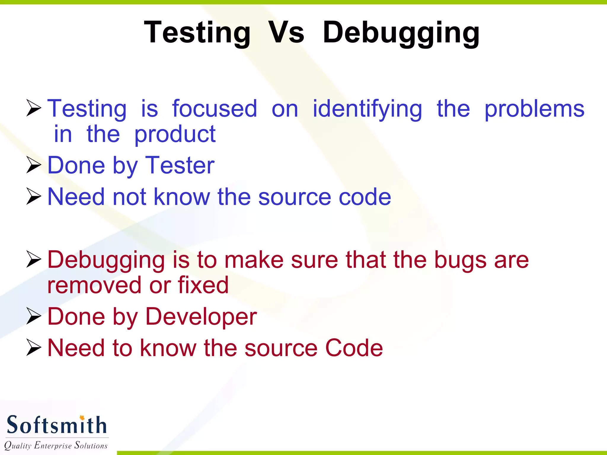 Testing  Vs  Debugging  Testing  is  focused  on  identifying  the  problems  in  the  product  Done by Tester Need not know the source code Debugging is to make sure that the bugs are removed or fixed  Done by Developer Need to know the source Code 