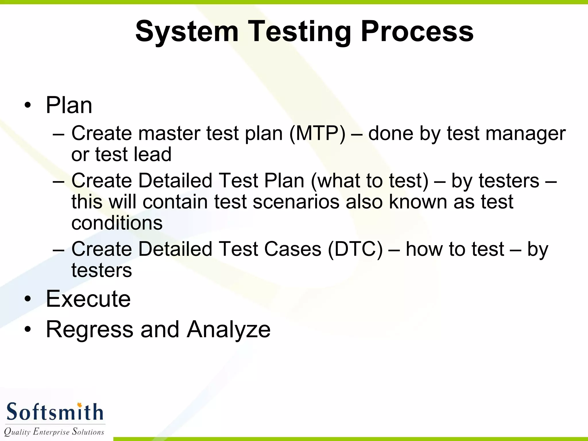 System Testing Process  Plan Create master test plan (MTP) – done by test manager or test lead Create Detailed Test Plan (what to test) – by testers – this will contain test scenarios also known as test conditions Create Detailed Test Cases (DTC) – how to test – by testers Execute Regress and Analyze 