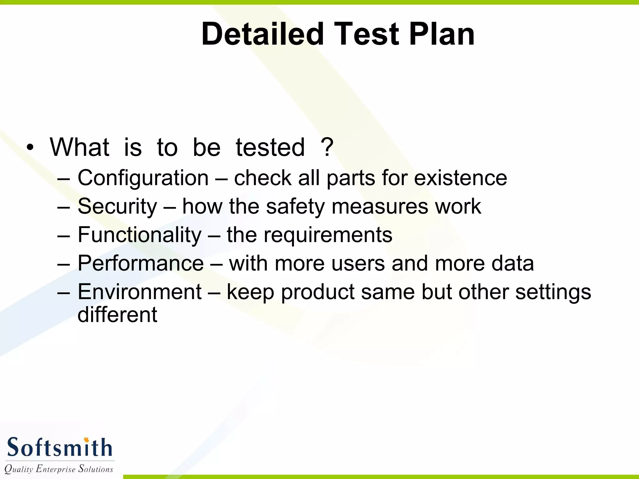 Detailed Test Plan What  is  to  be  tested  ?  Configuration – check all parts for existence Security – how the safety measures work Functionality – the requirements  Performance – with more users and more data Environment – keep product same but other settings different 