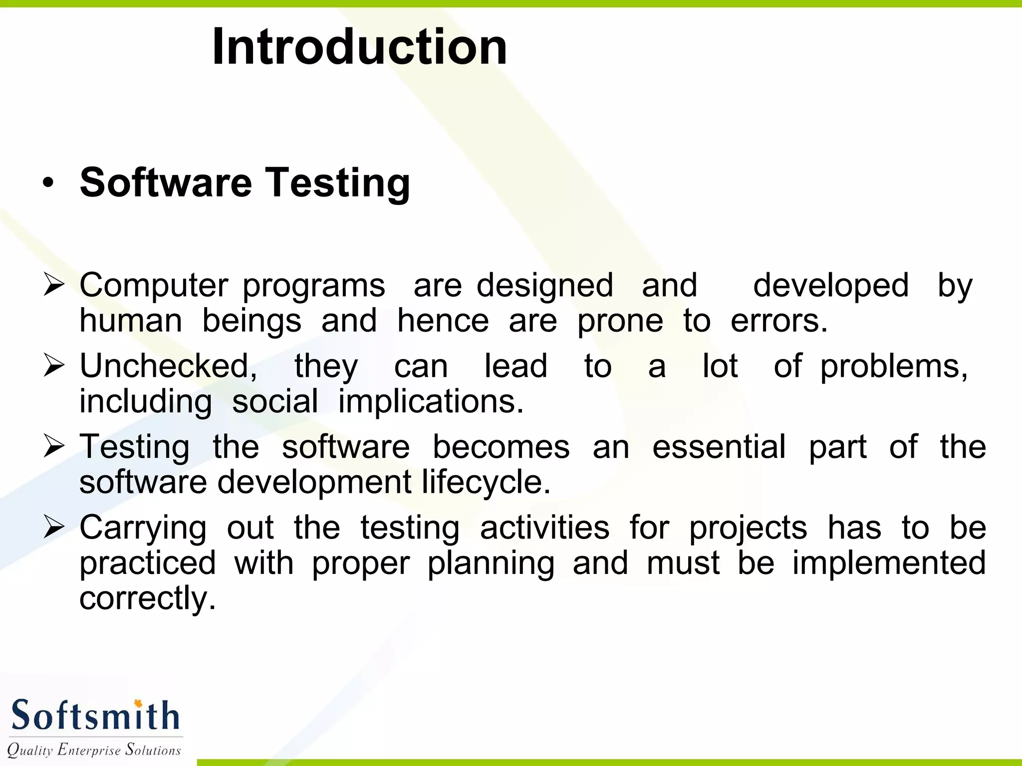 Introduction  Software Testing  Computer programs  are designed  and  developed  by  human  beings  and  hence  are  prone  to  errors. Unchecked,  they  can  lead  to  a  lot  of problems,  including  social  implications.  Testing the software becomes an essential part of the software development lifecycle. Carrying out the testing activities for projects has to be practiced with proper planning and must be implemented correctly.  