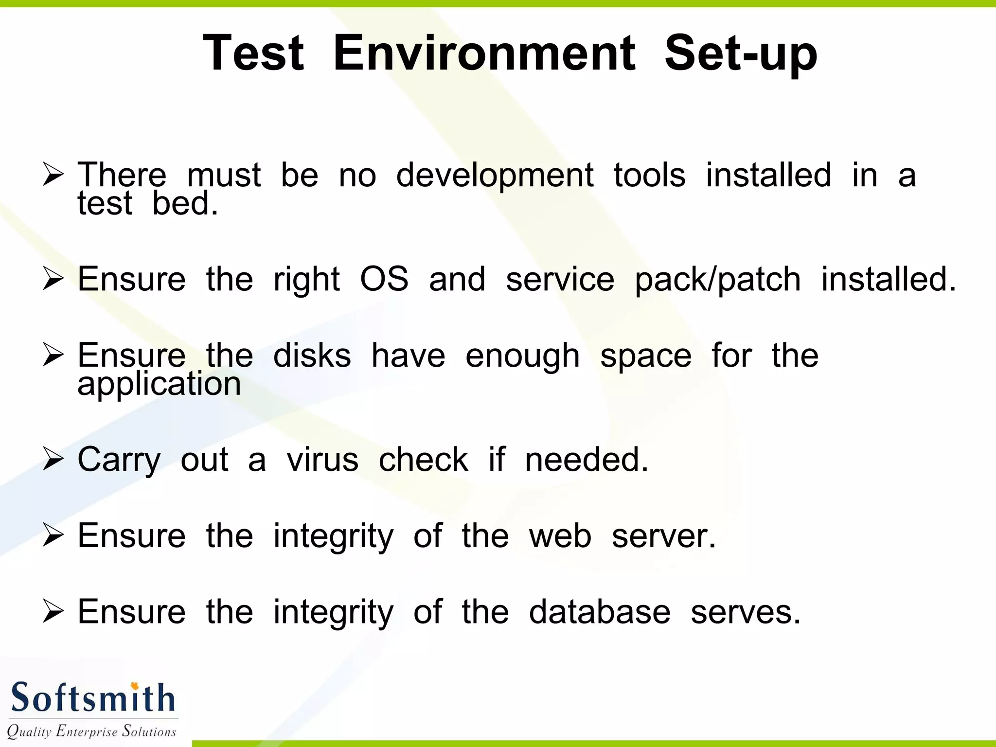 Test  Environment  Set-up There  must  be  no  development  tools  installed  in  a  test  bed. Ensure  the  right  OS  and  service  pack/patch  installed. Ensure  the  disks  have  enough  space  for  the  application Carry  out  a  virus  check  if  needed. Ensure  the  integrity  of  the  web  server. Ensure  the  integrity  of  the  database  serves. 