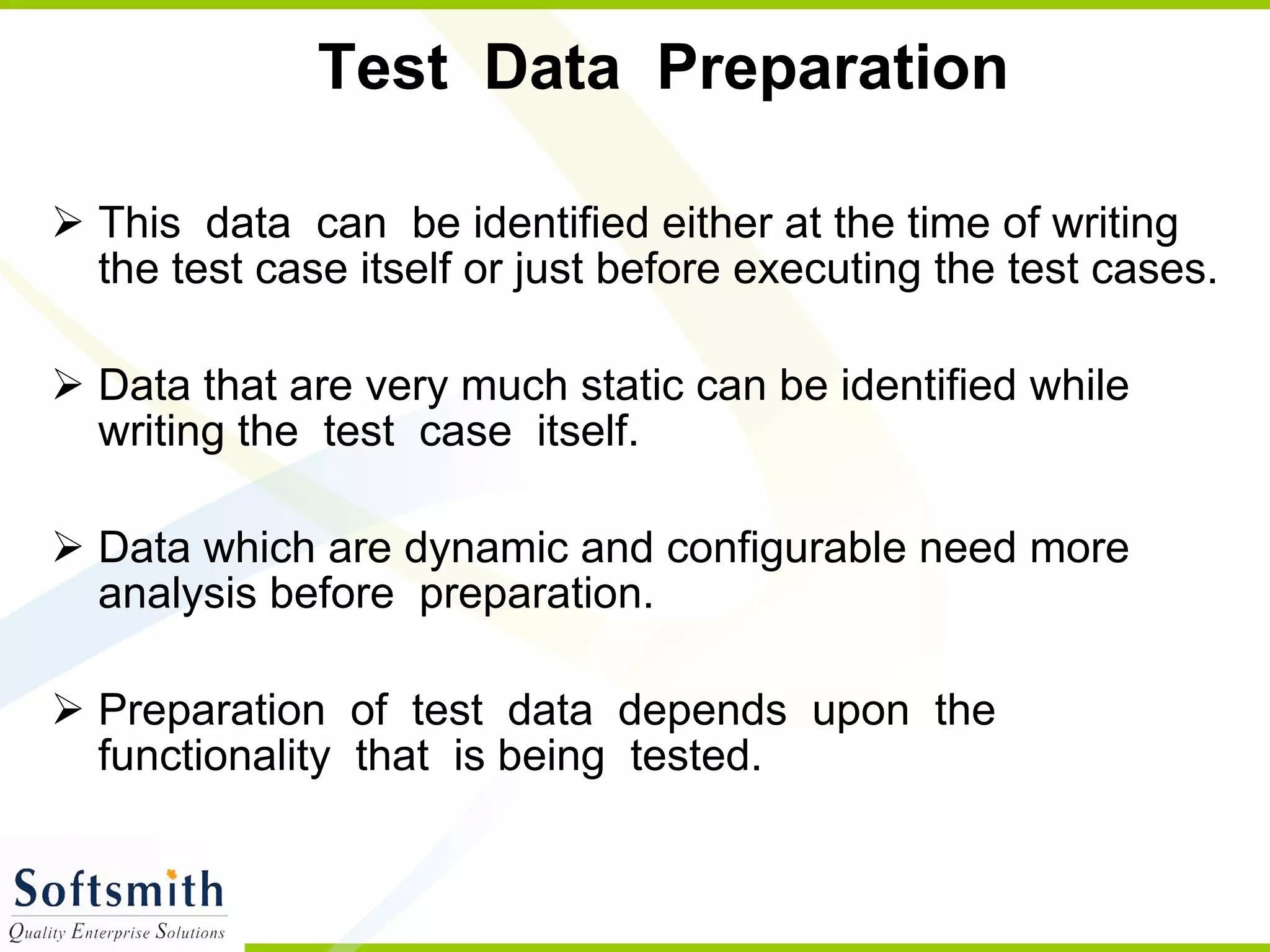 Test  Data  Preparation  This  data  can  be identified either at the time of writing the test case itself or just before executing the test cases.  Data that are very much static can be identified while writing the  test  case  itself. Data which are dynamic and configurable need more analysis before  preparation.  Preparation  of  test  data  depends  upon  the  functionality  that  is being  tested. 