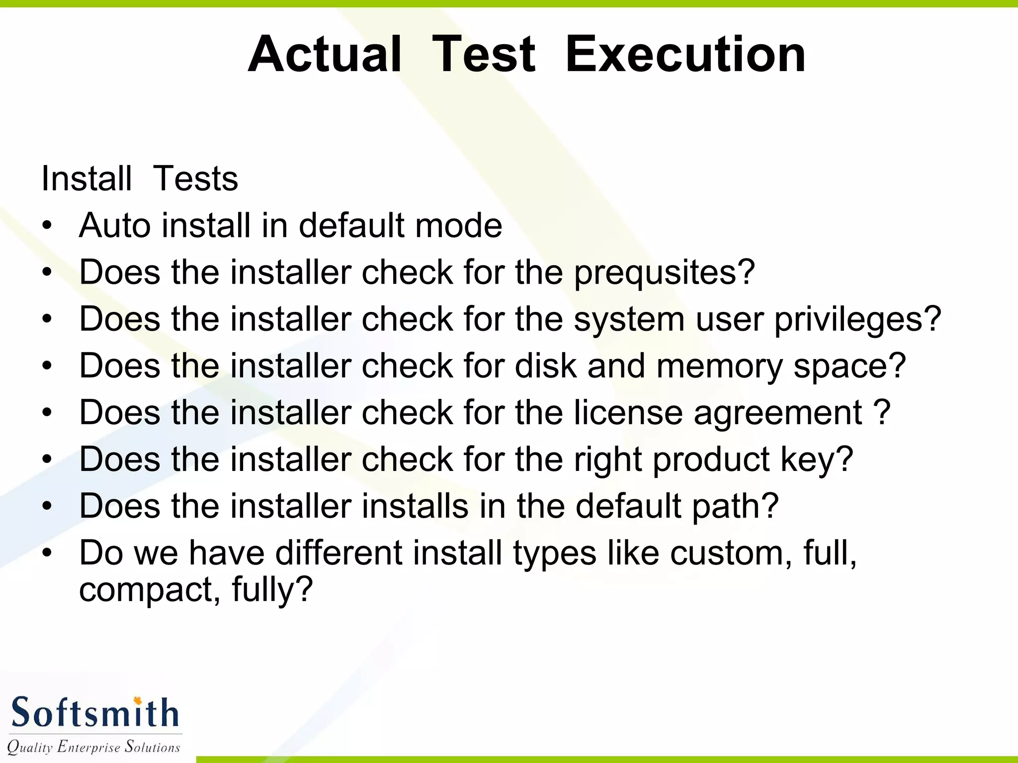 Actual  Test  Execution  Install  Tests  Auto install in default mode Does the installer check for the prequsites? Does the installer check for the system user  privileges? Does the installer check for disk and memory space? Does the installer check for the license agreement ? Does the installer check for the right product key? Does the installer installs in the default path? Do we have different install types like custom, full, compact, fully?  