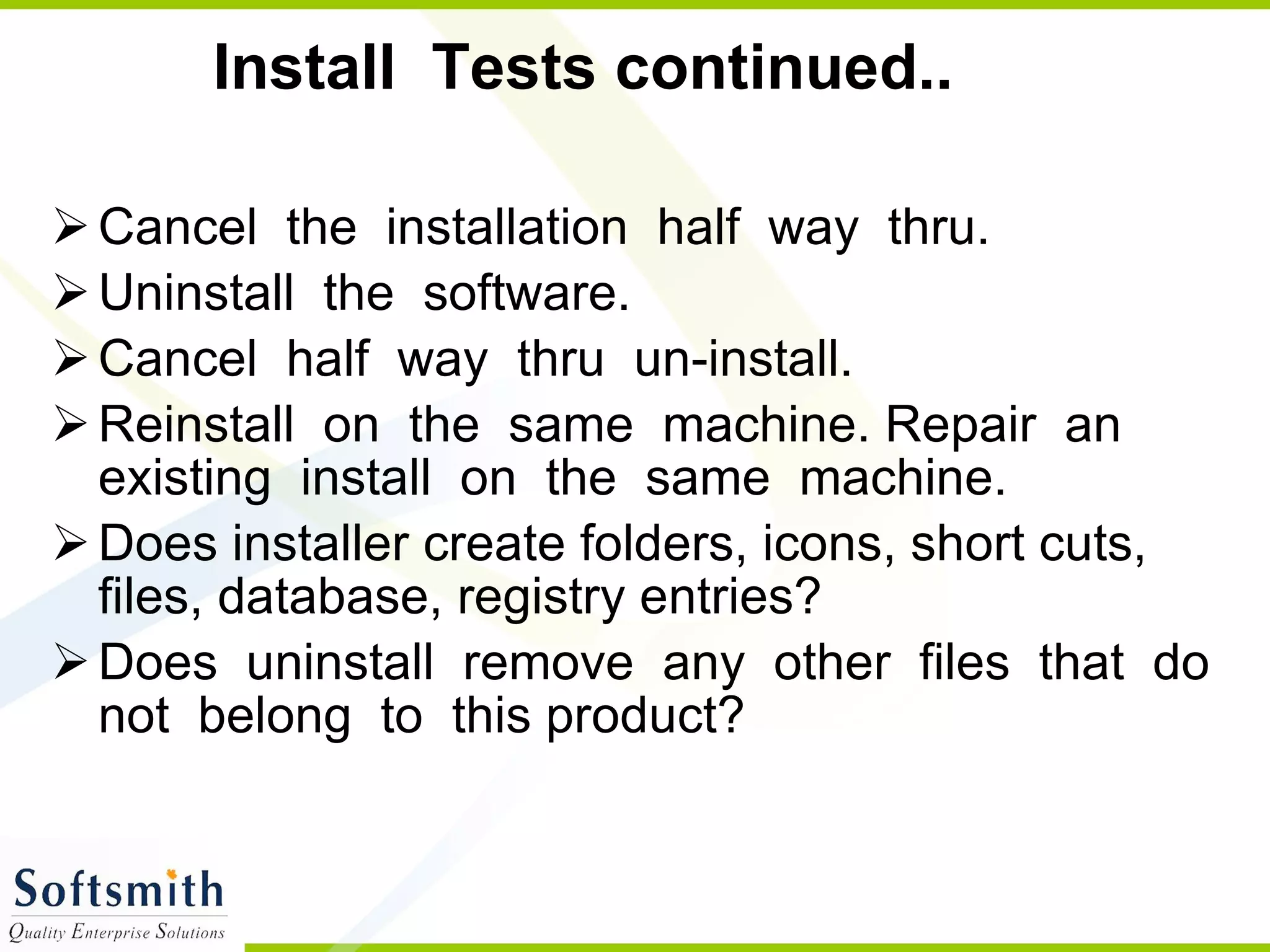 Install  Tests continued.. Cancel  the  installation  half  way  thru. Uninstall  the  software. Cancel  half  way  thru  un-install. Reinstall  on  the  same  machine. Repair  an  existing  install  on  the  same  machine. Does installer create folders, icons, short cuts, files, database, registry entries? Does  uninstall  remove  any  other  files  that  do  not  belong  to  this product? 