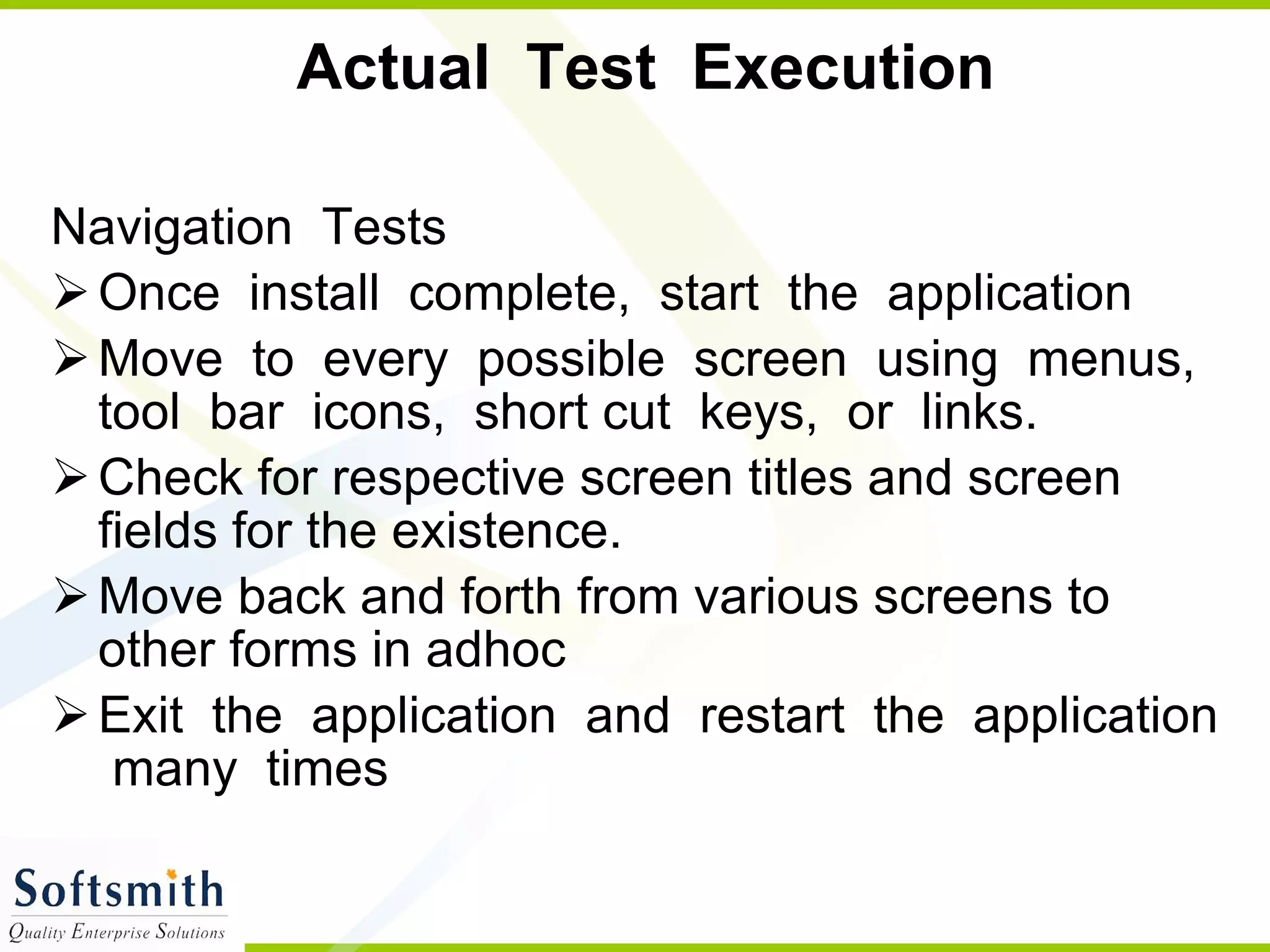 Actual  Test  Execution Navigation  Tests  Once  install  complete,  start  the  application Move  to  every  possible  screen  using  menus,  tool  bar  icons,  short cut  keys,  or  links. Check for respective screen titles and screen fields for the existence. Move back and forth from various screens to other forms in adhoc Exit  the  application  and  restart  the  application  many  times 