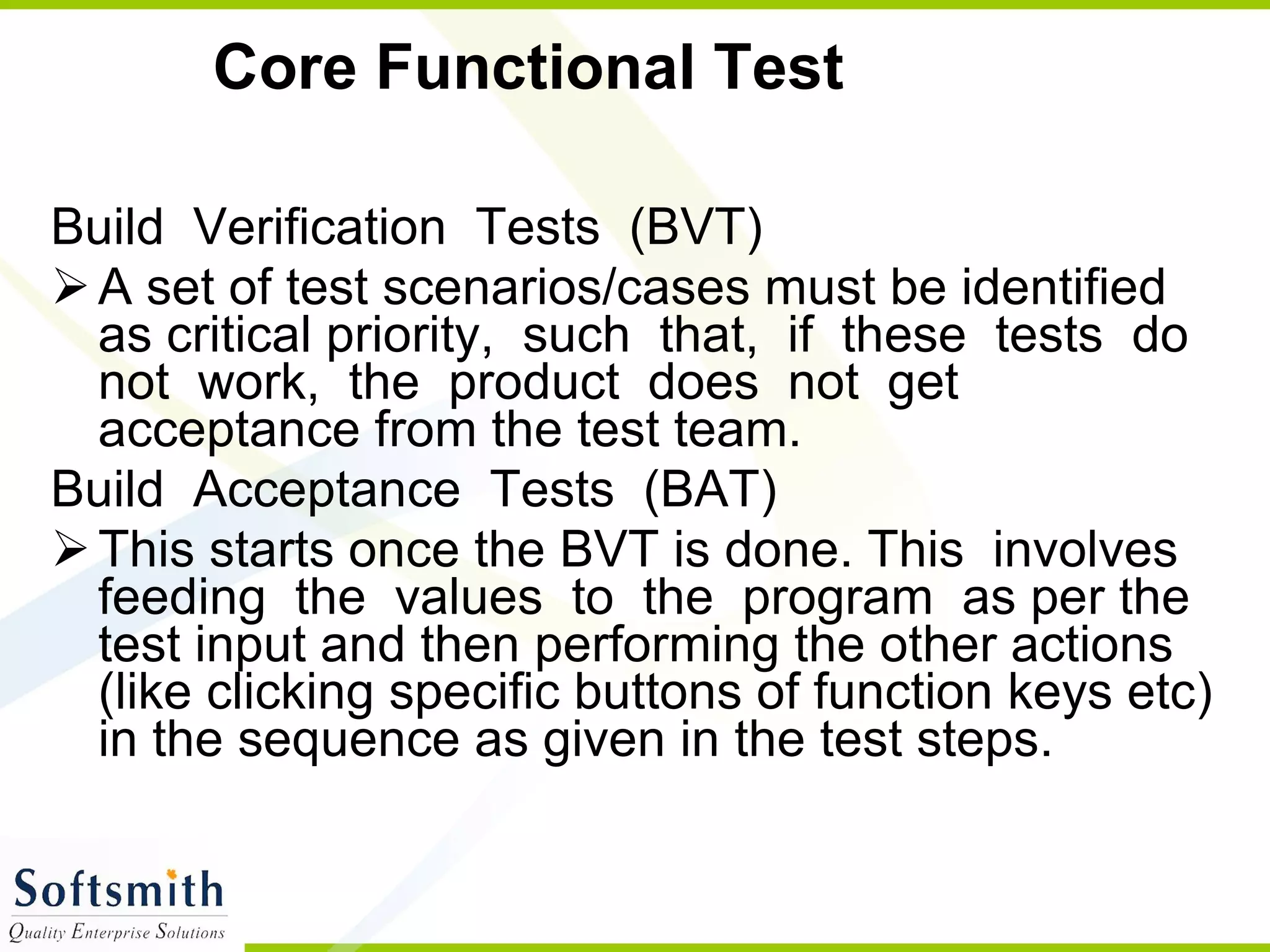 Core Functional Test Build  Verification  Tests  (BVT)  A set of test scenarios/cases must be identified as critical priority,  such  that,  if  these  tests  do  not  work,  the  product  does  not  get acceptance from the test team. Build  Acceptance  Tests  (BAT)  This starts once the BVT is done. This  involves  feeding  the  values  to  the  program  as per the test input and then performing the other actions (like clicking specific buttons of function keys etc) in the sequence as given in the test steps.  