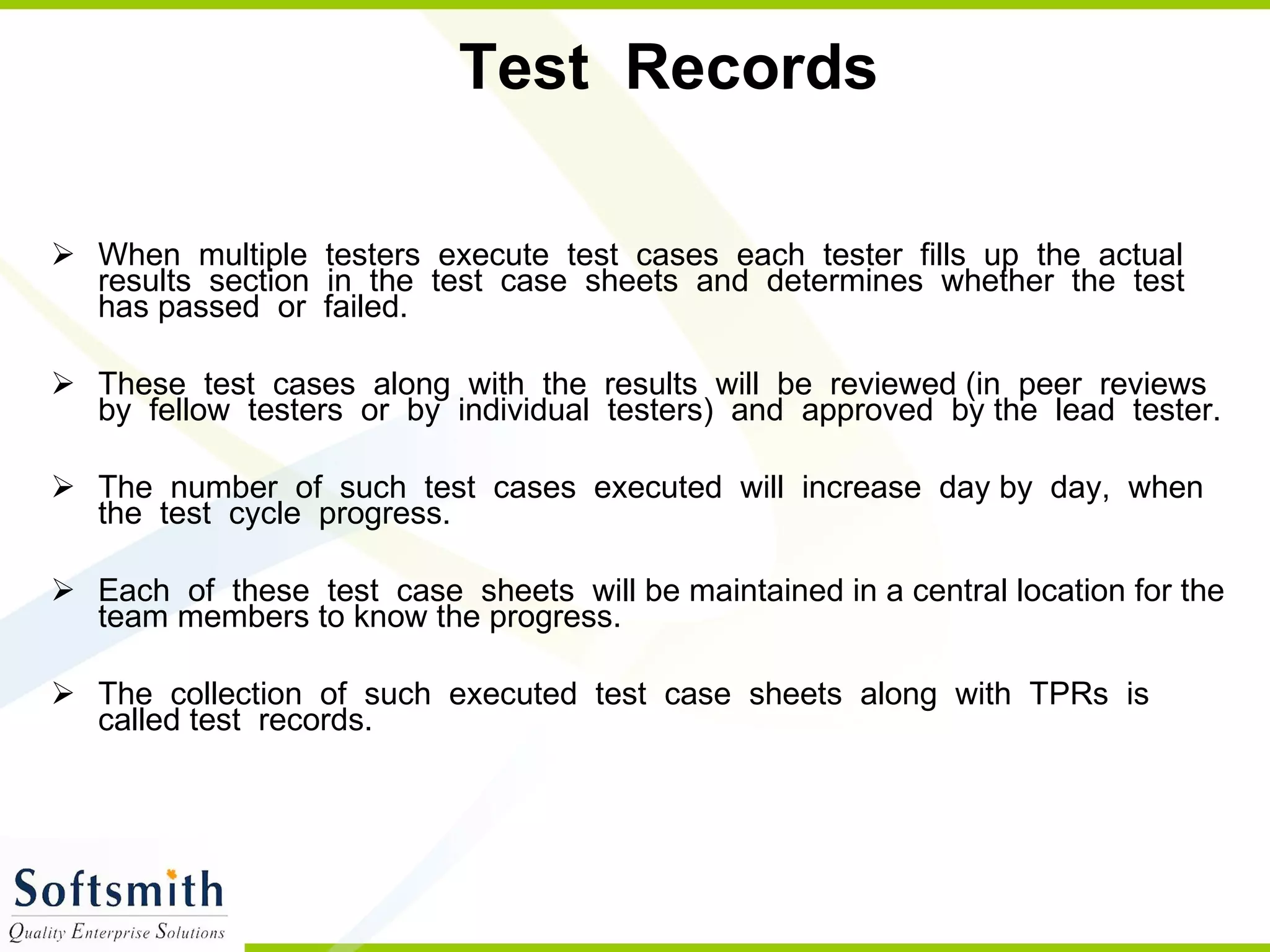 Test  Records  When  multiple  testers  execute  test  cases  each  tester  fills  up  the  actual results  section  in  the  test  case  sheets  and  determines  whether  the  test  has passed  or  failed.  These  test  cases  along  with  the  results  will  be  reviewed (in  peer  reviews  by  fellow  testers  or  by  individual  testers)  and  approved  by the  lead  tester.  The  number  of  such  test  cases  executed  will  increase  day by  day,  when  the  test  cycle  progress.  Each  of  these  test  case  sheets  will be maintained in a central location for the team members to know the progress.  The  collection  of  such  executed  test  case  sheets  along  with  TPRs  is  called test  records.  