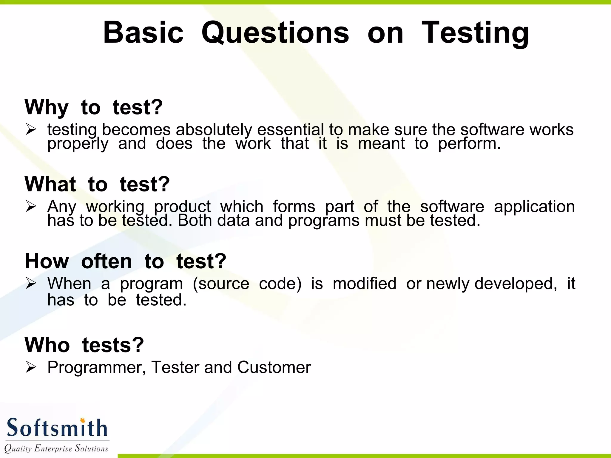 Basic  Questions  on  Testing  Why  to  test?  testing becomes absolutely essential to make sure the software works properly  and  does  the  work  that  it  is  meant  to  perform. What  to  test?  Any  working  product  which  forms  part  of  the  software  application  has to be tested. Both data and programs must be tested. How  often  to  test?  When  a  program  (source  code)  is  modified  or newly developed,  it  has  to  be  tested.   Who  tests?  Programmer, Tester and Customer  