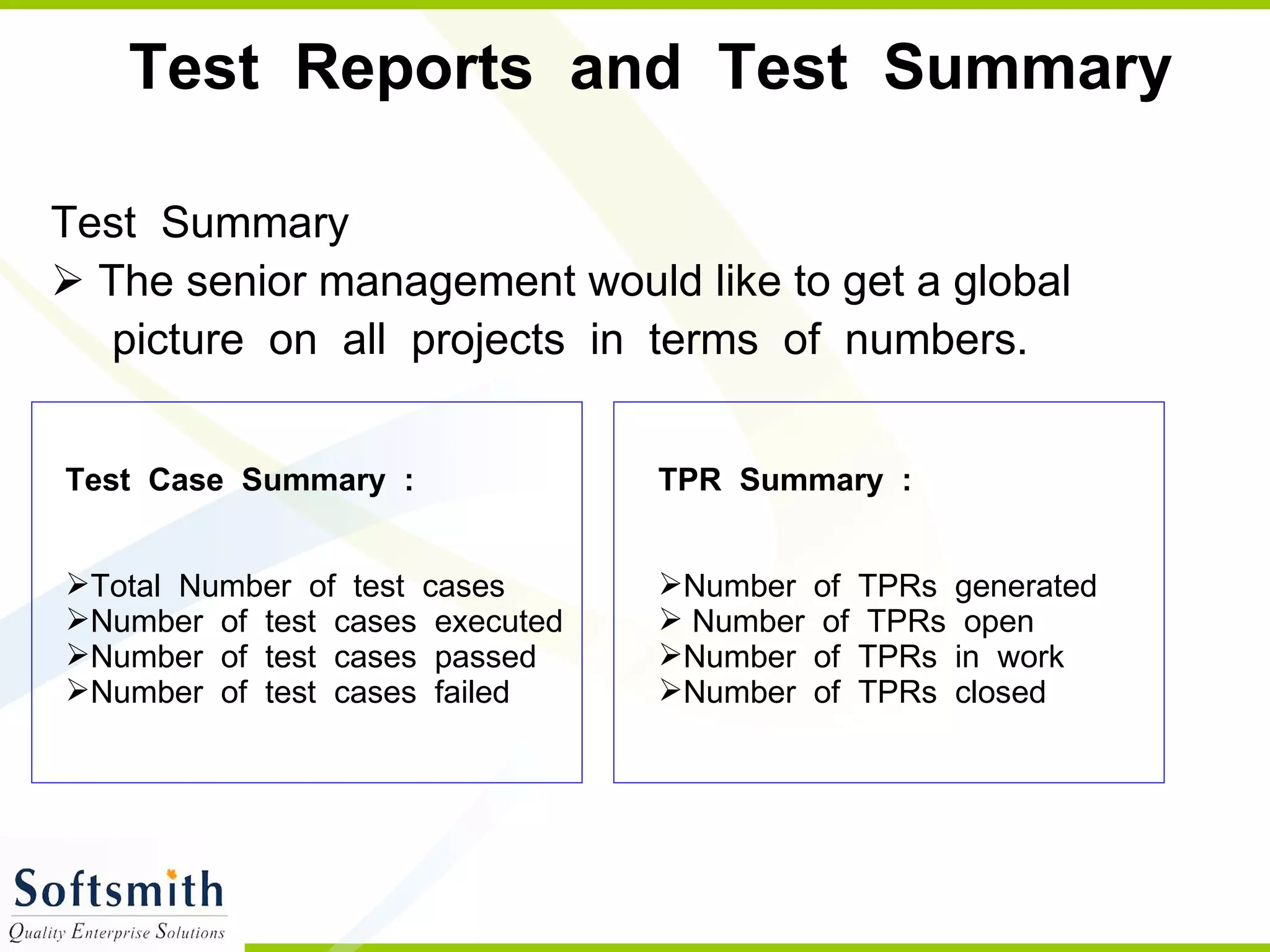Test  Reports  and  Test  Summary Test  Summary The senior management would like to get a global  picture  on  all  projects  in  terms  of  numbers.  Test  Case  Summary  : Total  Number  of  test  cases  Number  of  test  cases  executed  Number  of  test  cases  passed  Number  of  test  cases  failed TPR  Summary  : Number  of  TPRs  generated Number  of  TPRs  open  Number  of  TPRs  in  work  Number  of  TPRs  closed 