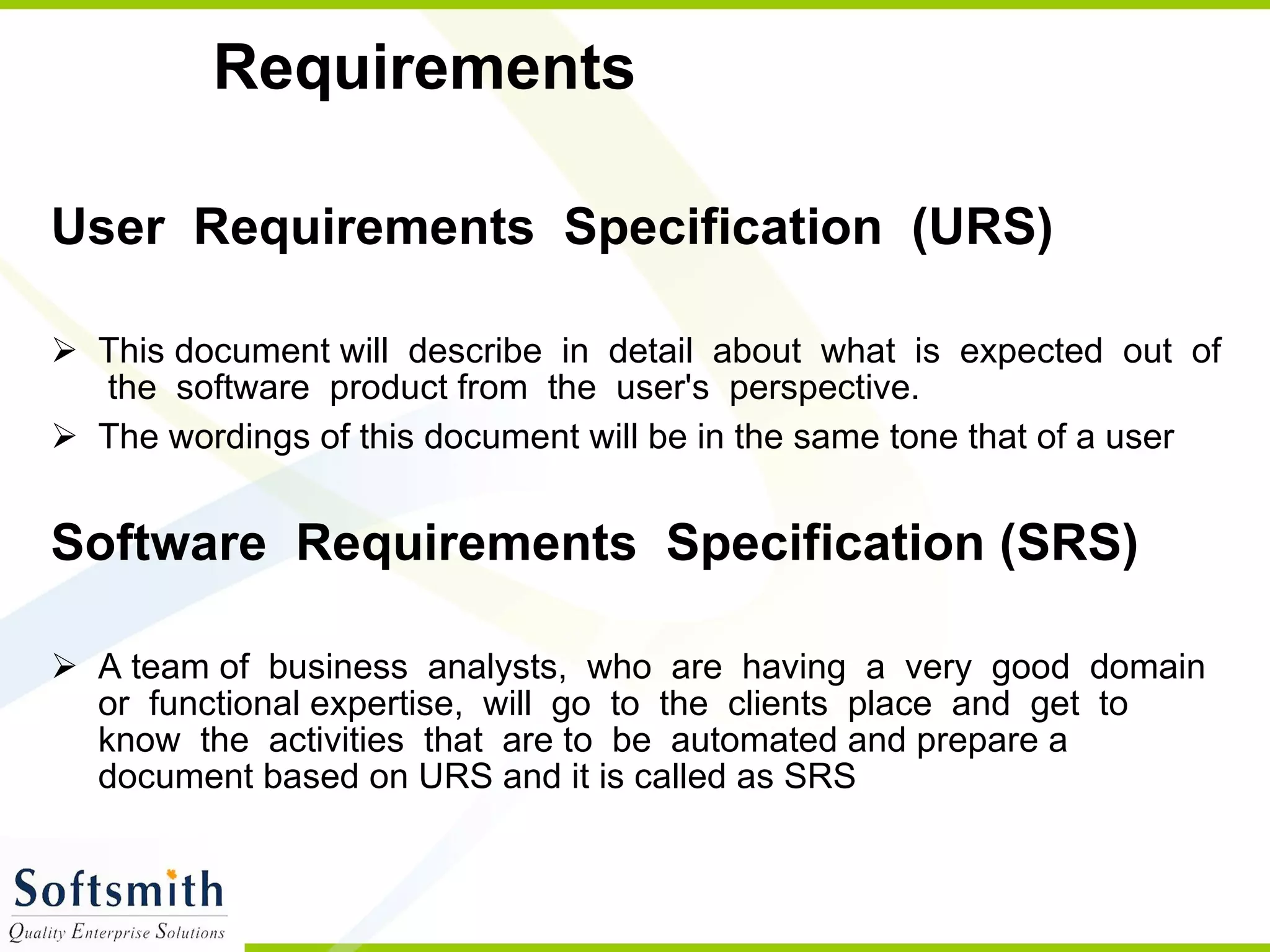 Requirements User  Requirements  Specification  (URS)   This document will  describe  in  detail  about  what  is  expected  out  of  the  software  product from  the  user's  perspective.  The wordings of this document will be in the same tone that of a user Software  Requirements  Specification (SRS)   A team of  business  analysts,  who  are  having  a  very  good  domain  or  functional expertise,  will  go  to  the  clients  place  and  get  to  know  the  activities  that  are to  be  automated and prepare a document based on URS and it is called as SRS 
