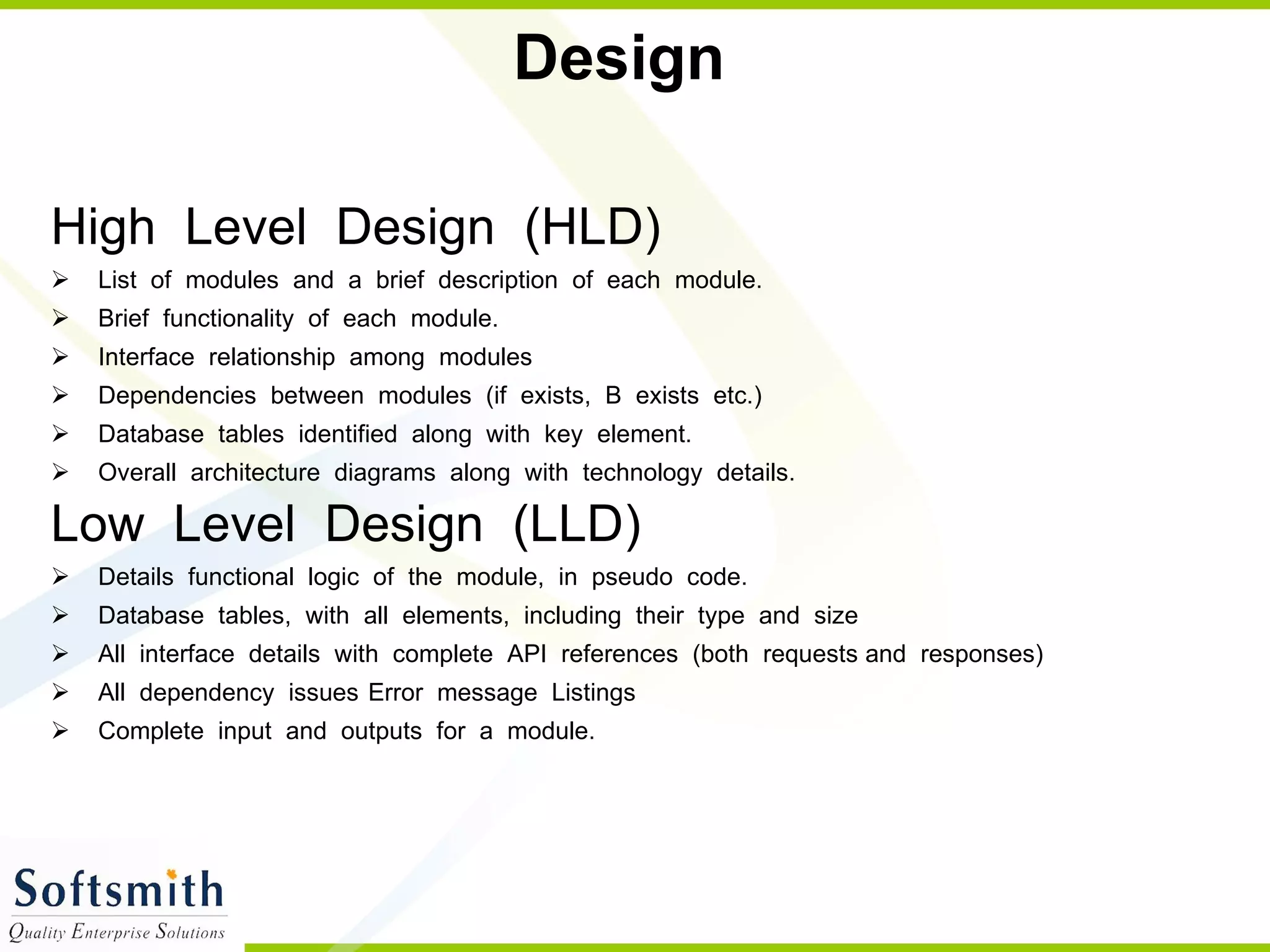 Design High  Level  Design  (HLD) List  of  modules  and  a  brief  description  of  each  module. Brief  functionality  of  each  module. Interface  relationship  among  modules Dependencies  between  modules  (if  exists,  B  exists  etc.) Database  tables  identified  along  with  key  element. Overall  architecture  diagrams  along  with  technology  details. Low  Level  Design  (LLD)  Details  functional  logic  of  the  module,  in  pseudo  code. Database  tables,  with  all  elements,  including  their  type  and  size All  interface  details  with  complete  API  references  (both  requests and  responses) All  dependency  issues  Error  message  Listings Complete  input  and  outputs  for  a  module. 