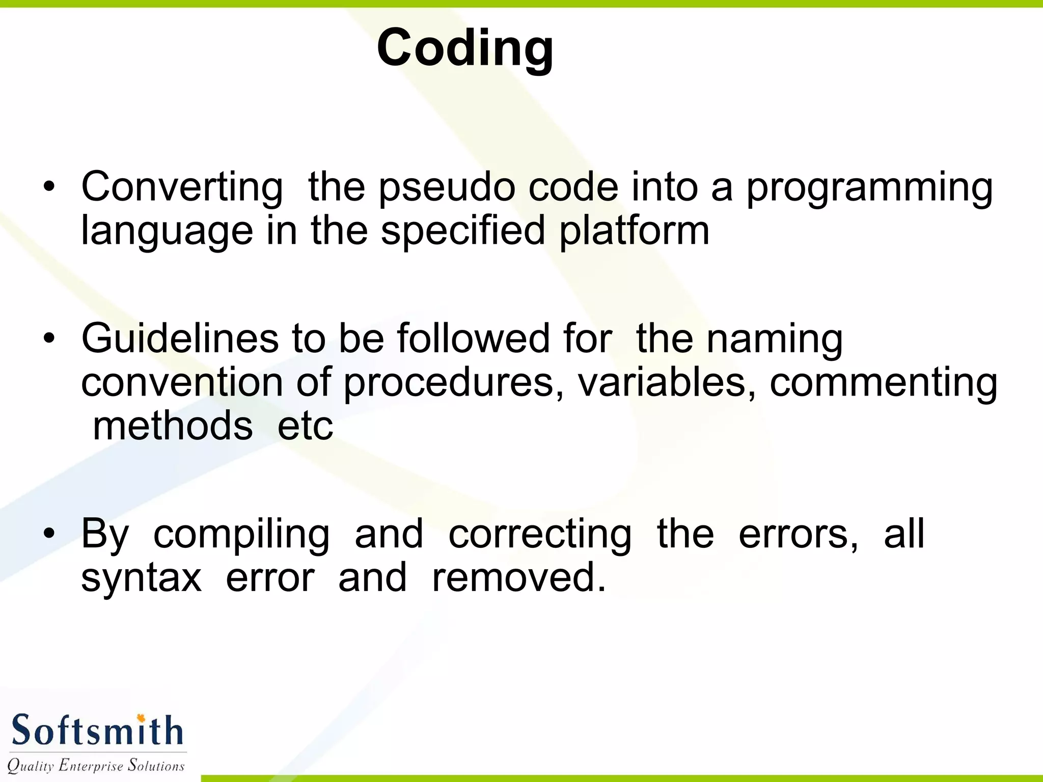 Coding Converting  the pseudo code into a programming language in the specified platform  Guidelines to be followed for  the naming convention of procedures, variables, commenting  methods  etc  By  compiling  and  correcting  the  errors,  all  syntax  error  and  removed.  