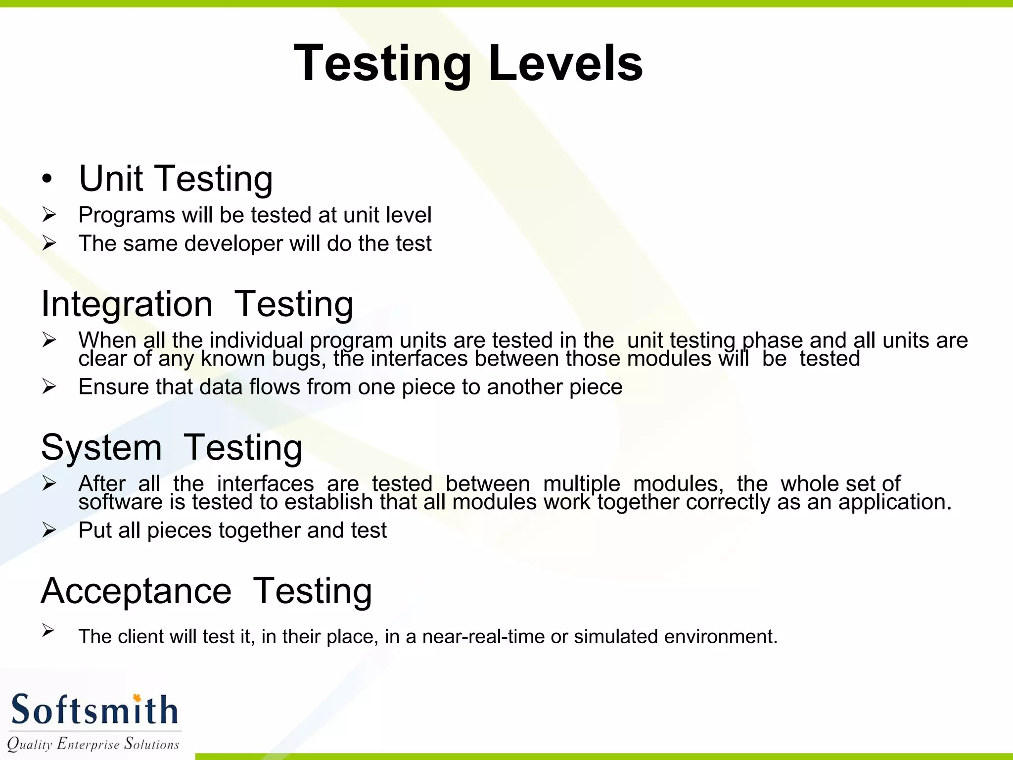 Testing Levels Unit Testing  Programs will be tested at unit level The same developer will do the test Integration  Testing  When all the individual program units are tested in the  unit testing phase and all units are clear of any known bugs, the interfaces between those modules will  be  tested  Ensure that data flows from one piece to another piece System  Testing  After  all  the  interfaces  are  tested  between  multiple  modules,  the  whole set of software is tested to establish that all modules work together correctly as an application. Put all pieces together and test Acceptance  Testing The client will test it, in their place, in a near-real-time or simulated environment.   