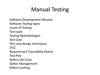 Manual Testing
Software Development lifecycle.
Software Testing types
Levels of Testing
Test cycle
Testing Methodologies
Test Case
Test case design techniques
STLC
Requirement Traceability Matrix
Test Plan
Defect Life Cycle
Defect Management
Defect tracking
 