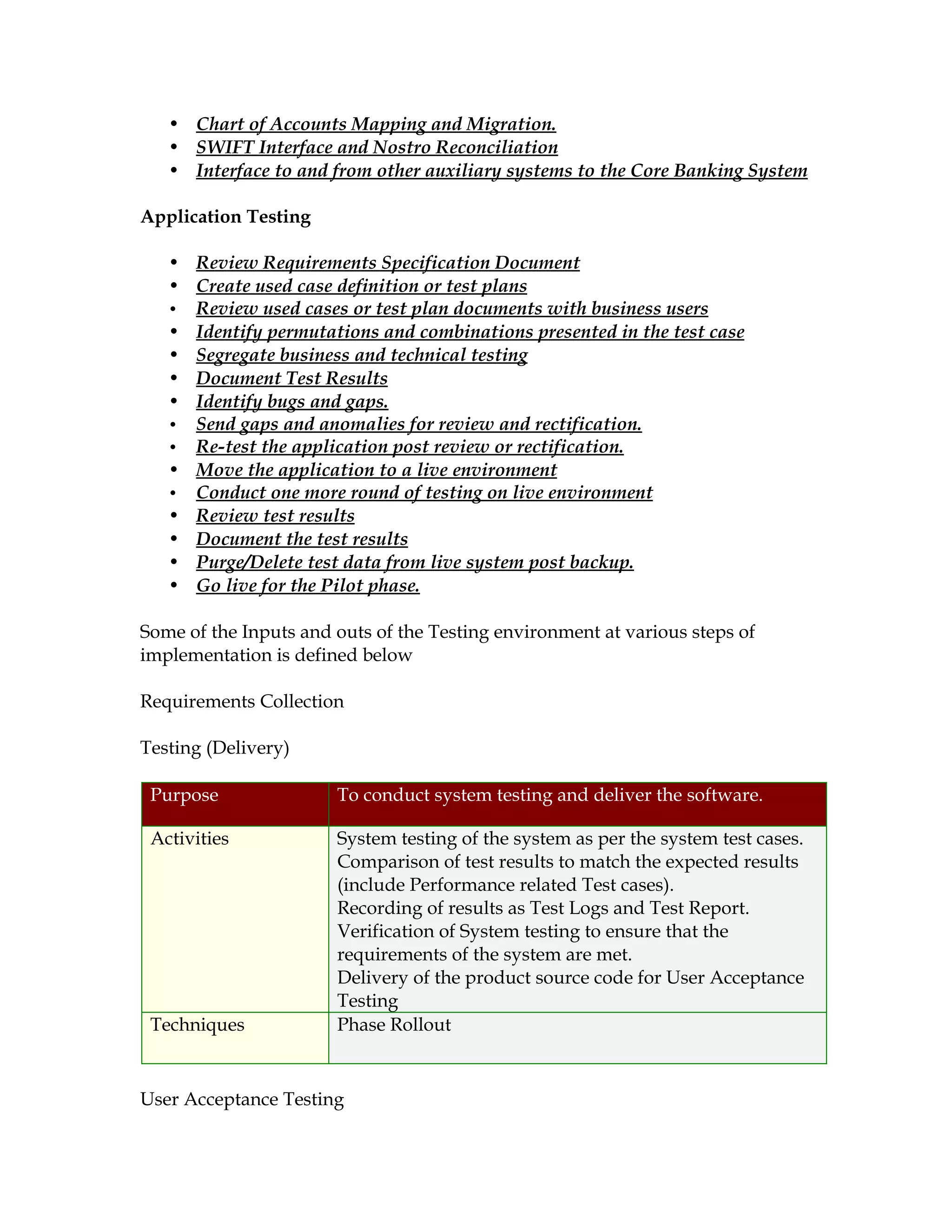 • Chart of Accounts Mapping and Migration.
   • SWIFT Interface and Nostro Reconciliation
   • Interface to and from other auxiliary systems to the Core Banking System

Application Testing

   • Review Requirements Specification Document
   • Create used case definition or test plans
   • Review used cases or test plan documents with business users
   • Identify permutations and combinations presented in the test case
   • Segregate business and technical testing
   • Document Test Results
   • Identify bugs and gaps.
   • Send gaps and anomalies for review and rectification.
   • Re-test the application post review or rectification.
   • Move the application to a live environment
   • Conduct one more round of testing on live environment
   • Review test results
   • Document the test results
   • Purge/Delete test data from live system post backup.
   • Go live for the Pilot phase.

Some of the Inputs and outs of the Testing environment at various steps of
implementation is defined below

Requirements Collection

Testing (Delivery)

 Purpose               To conduct system testing and deliver the software.

 Activities            System testing of the system as per the system test cases.
                       Comparison of test results to match the expected results
                       (include Performance related Test cases).
                       Recording of results as Test Logs and Test Report.
                       Verification of System testing to ensure that the
                       requirements of the system are met.
                       Delivery of the product source code for User Acceptance
                       Testing
 Techniques            Phase Rollout


User Acceptance Testing
 