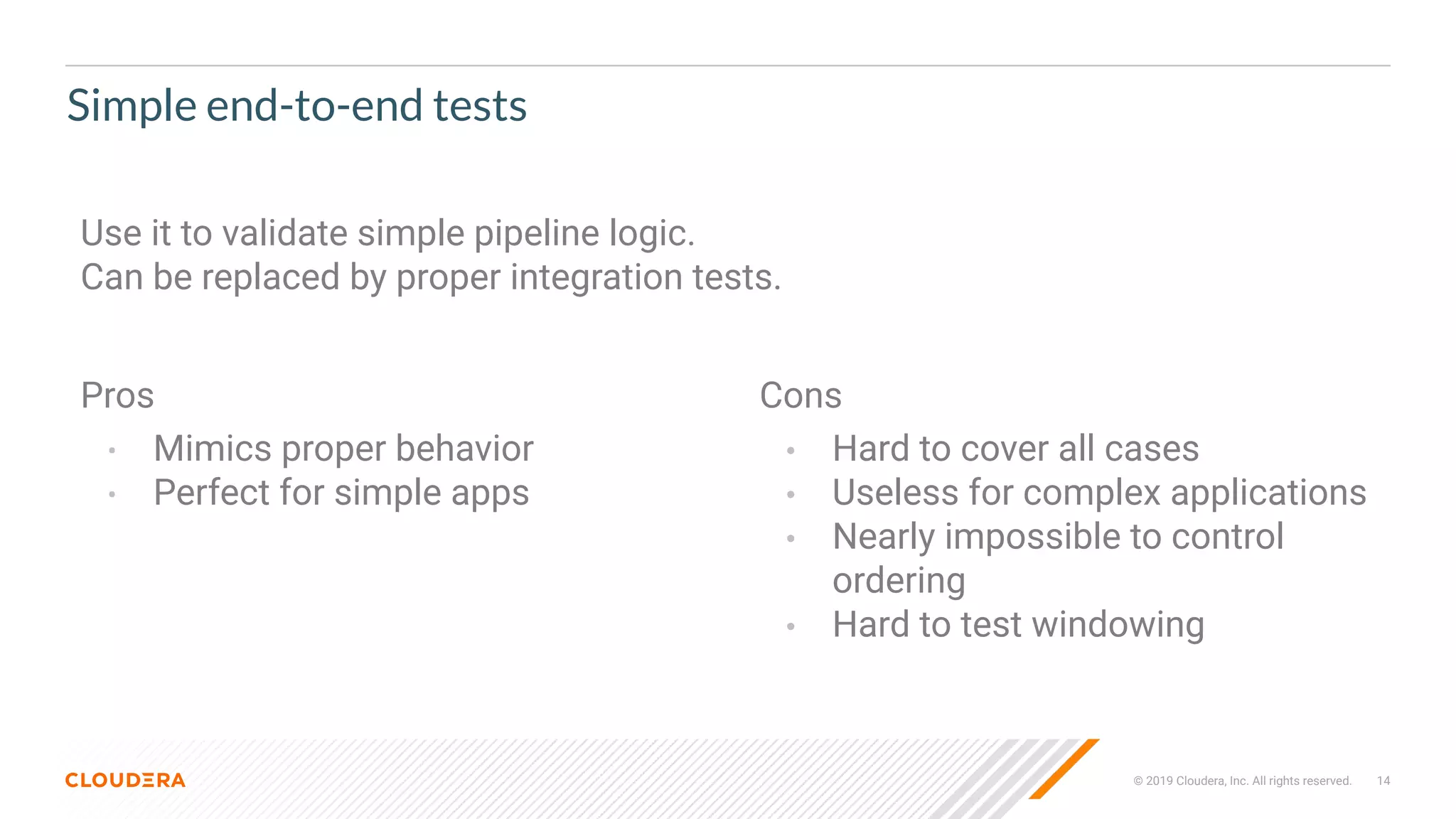 © 2019 Cloudera, Inc. All rights reserved. 14
Simple end-to-end tests
Pros
• Mimics proper behavior
• Perfect for simple apps
Cons
• Hard to cover all cases
• Useless for complex applications
• Nearly impossible to control
ordering
• Hard to test windowing
Use it to validate simple pipeline logic.
Can be replaced by proper integration tests.
 
