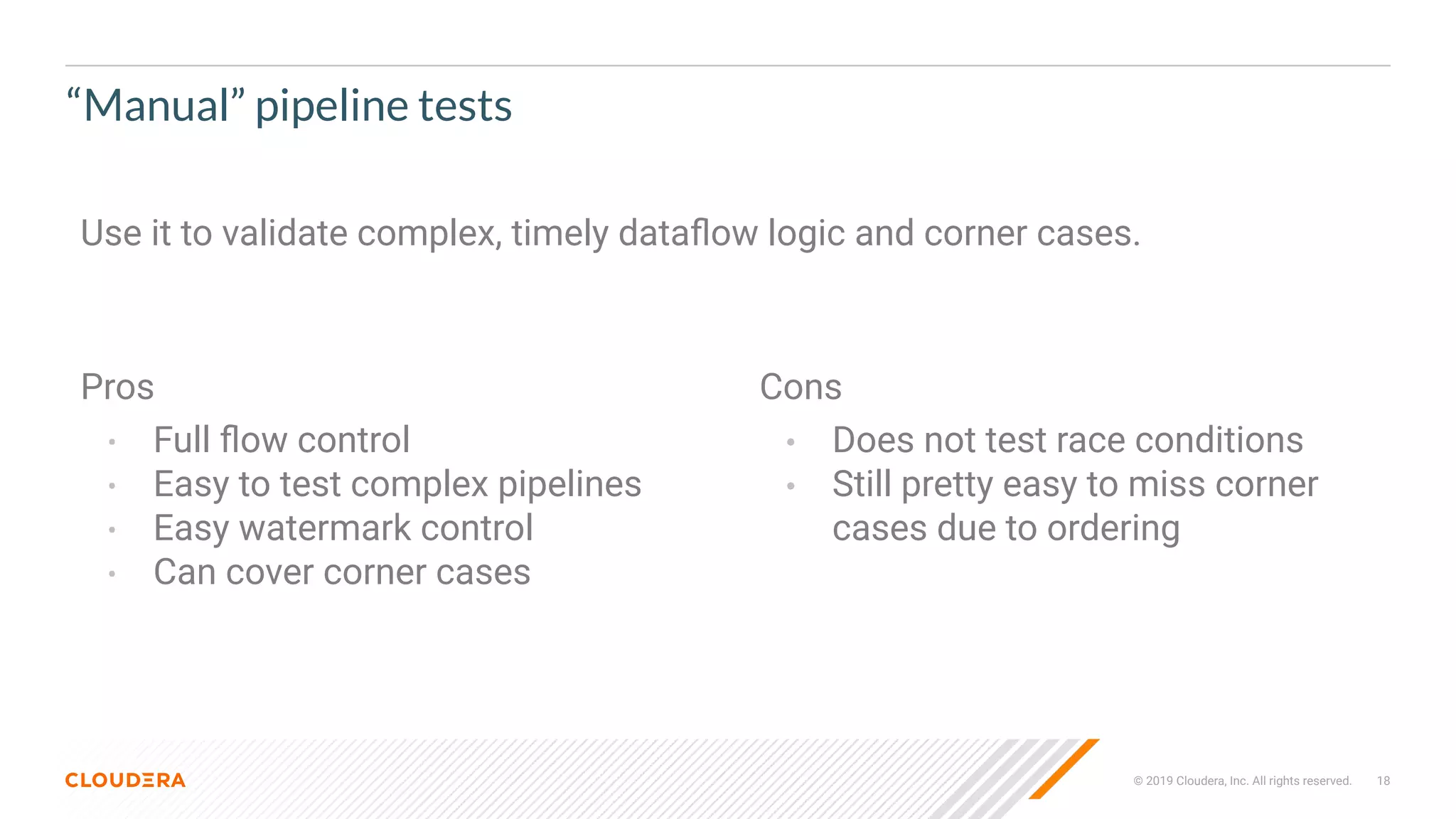 © 2019 Cloudera, Inc. All rights reserved. 18
“Manual” pipeline tests
Pros
• Full ﬂow control
• Easy to test complex pipelines
• Easy watermark control
• Can cover corner cases
Cons
• Does not test race conditions
• Still pretty easy to miss corner
cases due to ordering
Use it to validate complex, timely dataﬂow logic and corner cases.
 