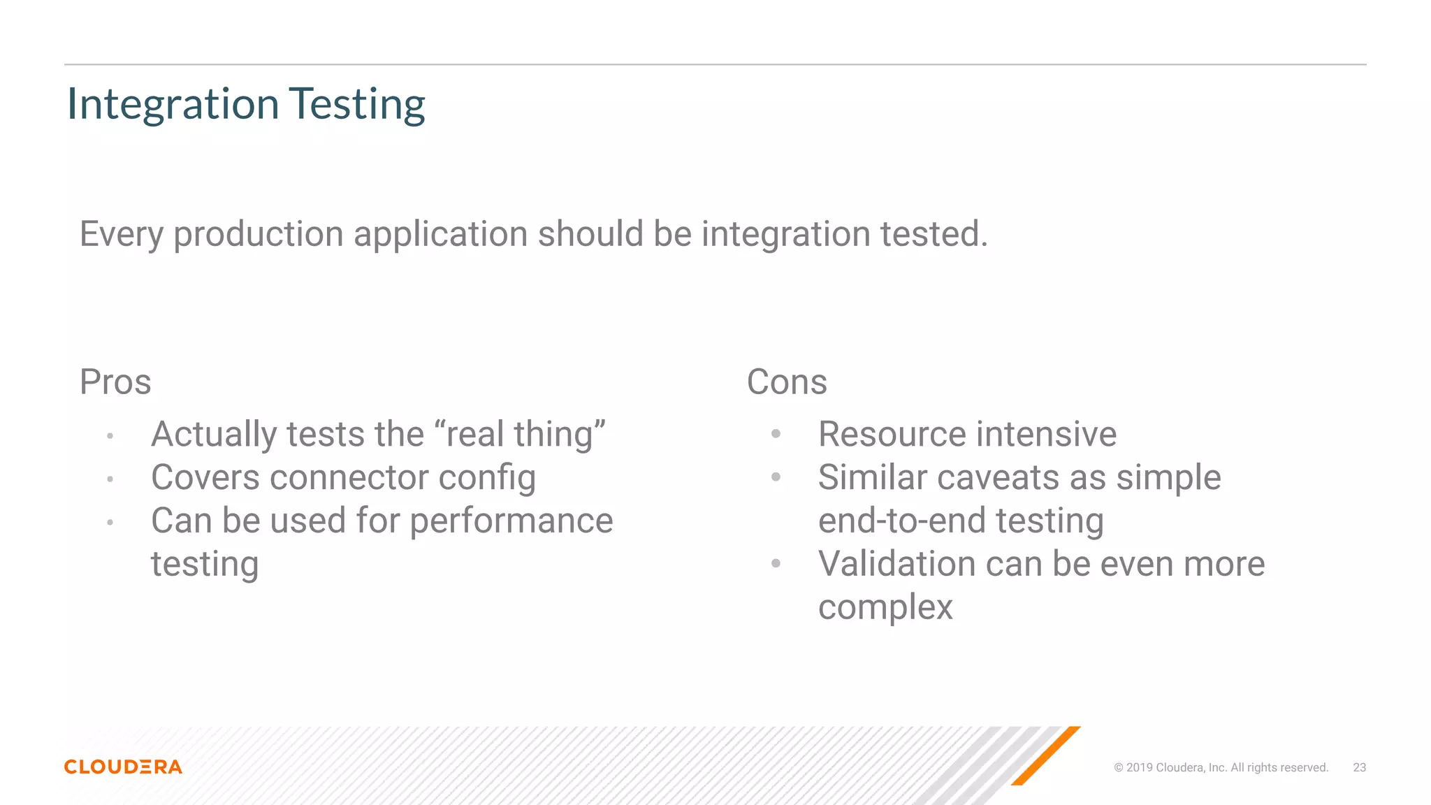 © 2019 Cloudera, Inc. All rights reserved. 23
Integration Testing
Pros
• Actually tests the “real thing”
• Covers connector conﬁg
• Can be used for performance
testing
Cons
• Resource intensive
• Similar caveats as simple
end-to-end testing
• Validation can be even more
complex
Every production application should be integration tested.
 