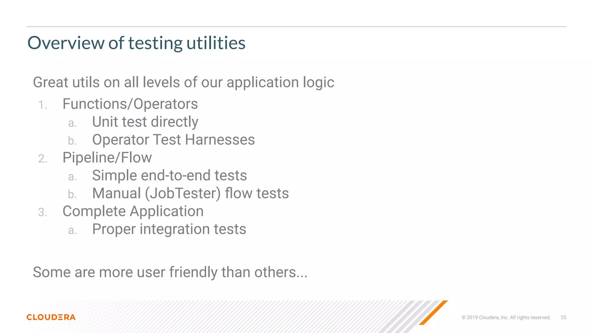 © 2019 Cloudera, Inc. All rights reserved. 25
Overview of testing utilities
Great utils on all levels of our application logic
1. Functions/Operators
a. Unit test directly
b. Operator Test Harnesses
2. Pipeline/Flow
a. Simple end-to-end tests
b. Manual (JobTester) ﬂow tests
3. Complete Application
a. Proper integration tests
Some are more user friendly than others...
 