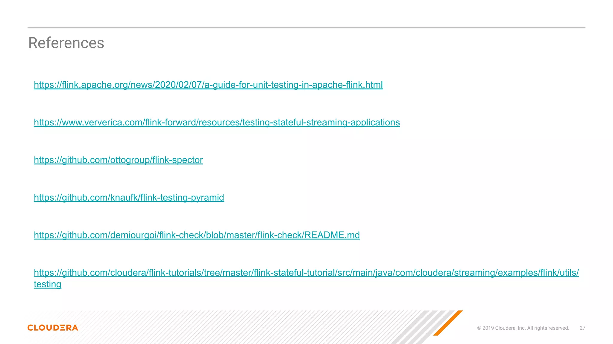 © 2019 Cloudera, Inc. All rights reserved. 27
References
https://flink.apache.org/news/2020/02/07/a-guide-for-unit-testing-in-apache-flink.html
https://www.ververica.com/flink-forward/resources/testing-stateful-streaming-applications
https://github.com/ottogroup/flink-spector
https://github.com/knaufk/flink-testing-pyramid
https://github.com/demiourgoi/flink-check/blob/master/flink-check/README.md
https://github.com/cloudera/flink-tutorials/tree/master/flink-stateful-tutorial/src/main/java/com/cloudera/streaming/examples/flink/utils/
testing
 
