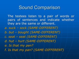 Sound ComparisonThe testees listen to a pair of words or pairs of sentences and indicate whether they are the same or different.a. suck – sock (SAME-DIFFERENT)b. but – bought (SAME-DIFFERENT) c. seat – seat (SAME-DIFFERENT)d. hut – hurt (SAME-DIFFERENT)e. Is that my pen? f. Is that my pan? (SAME-DIFFERENT)